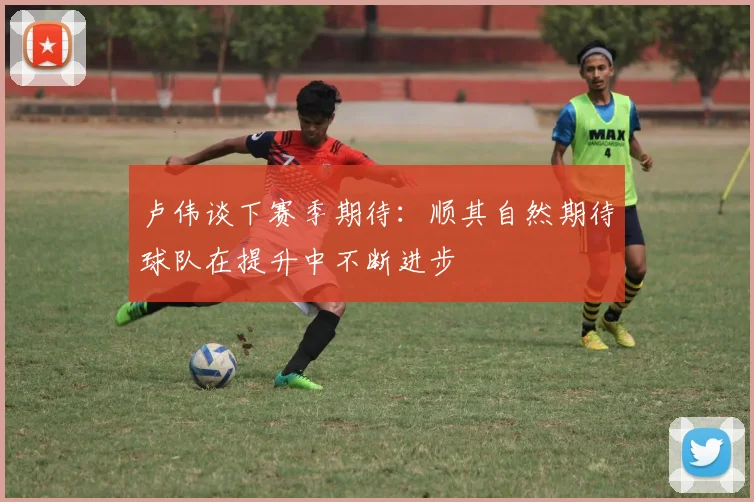 卢伟谈下赛季期待：顺其自然期待球队在提升中不断进步