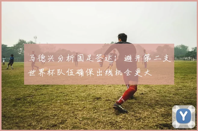 马德兴分析国足签运：避开第二支世界杯队伍确保出线机会更大