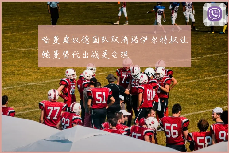 哈曼建议德国队取消诺伊尔特权让鲍曼替代出战更合理
