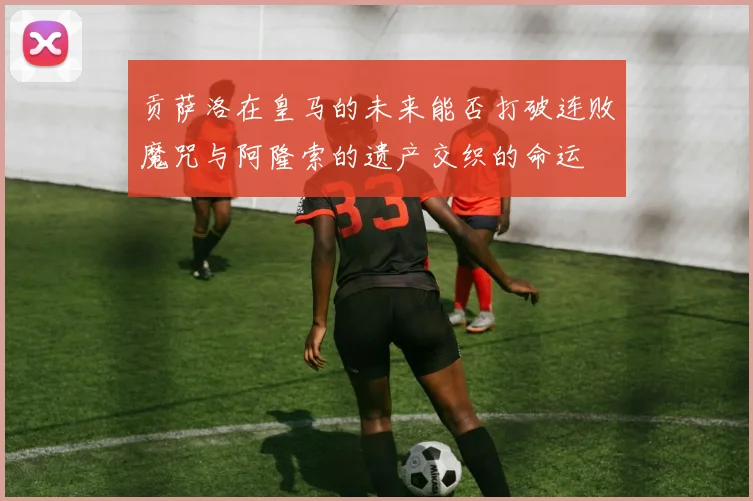 贡萨洛在皇马的未来能否打破连败魔咒与阿隆索的遗产交织的命运