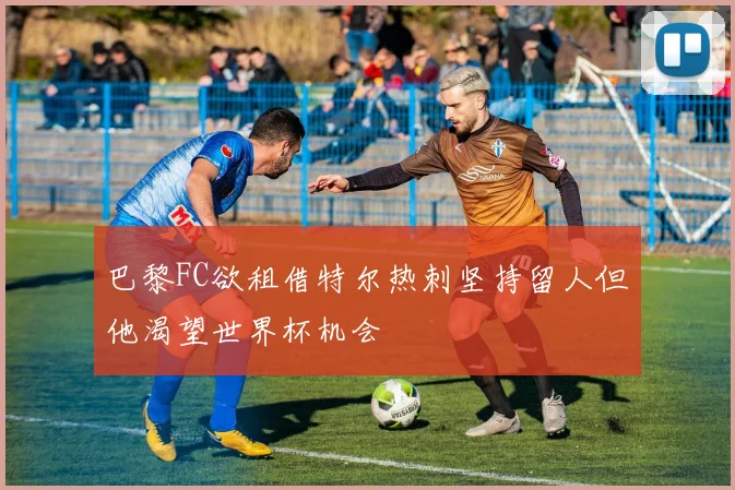 巴黎FC欲租借特尔热刺坚持留人但他渴望世界杯机会