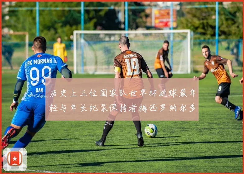 历史上三位国家队世界杯进球最年轻与年长纪录保持者梅西罗纳尔多劳德鲁普