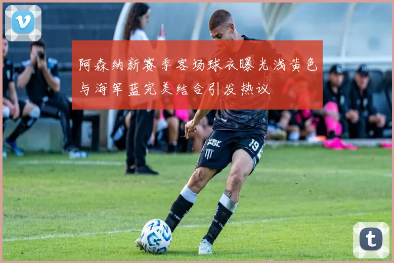 阿森纳新赛季客场球衣曝光浅黄色与海军蓝完美结合引发热议
