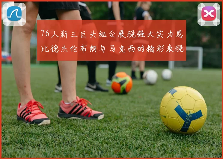 76人新三巨头组合展现强大实力恩比德杰伦布朗与马克西的精彩表现引发期待