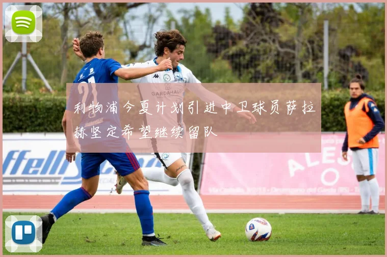利物浦今夏计划引进中卫球员萨拉赫坚定希望继续留队