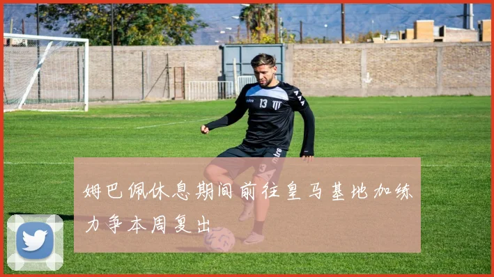 姆巴佩休息期间前往皇马基地加练力争本周复出