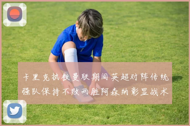 卡里克执教曼联期间英超对阵传统强队保持不败两胜阿森纳彰显战术智慧