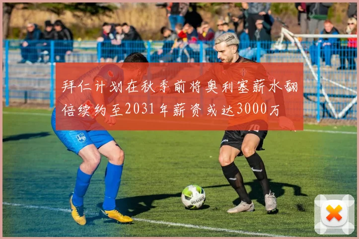 拜仁计划在秋季前将奥利塞薪水翻倍续约至2031年薪资或达3000万