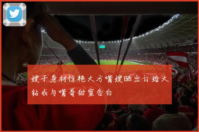 嫂子身材惊艳大方嘴嫂晒出订婚大钻戒与嘴哥甜蜜告白