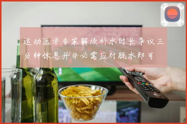 运动医学专家解读补水时长争议三分钟休息并非必需应对脱水即可