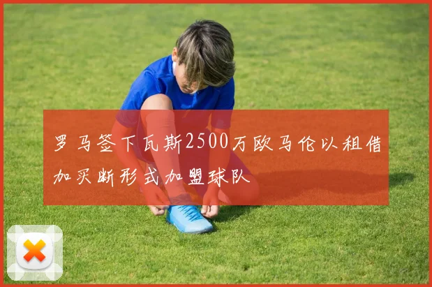 罗马签下瓦斯2500万欧马伦以租借加买断形式加盟球队