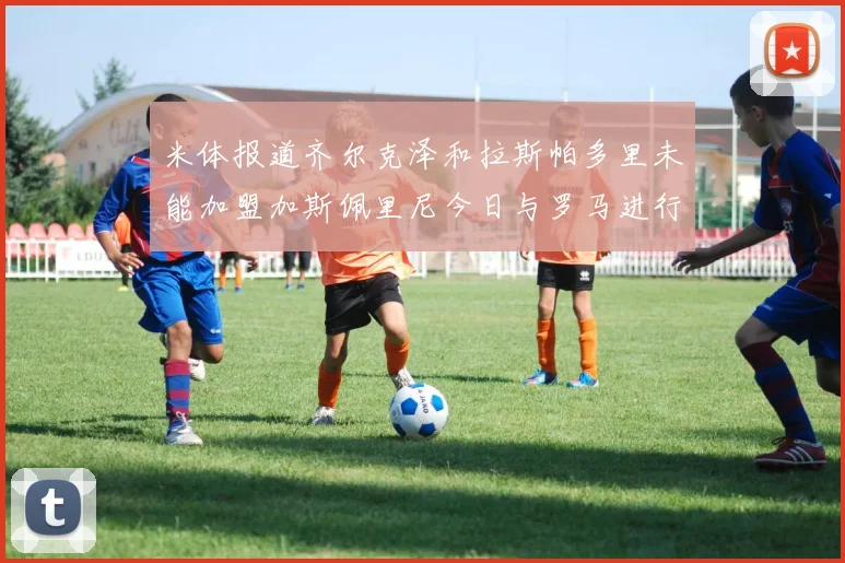 米体报道齐尔克泽和拉斯帕多里未能加盟加斯佩里尼今日与罗马进行会谈