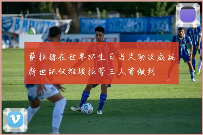 萨拉赫在世界杯生日当天助攻成就新世纪仅维埃拉等三人曾做到