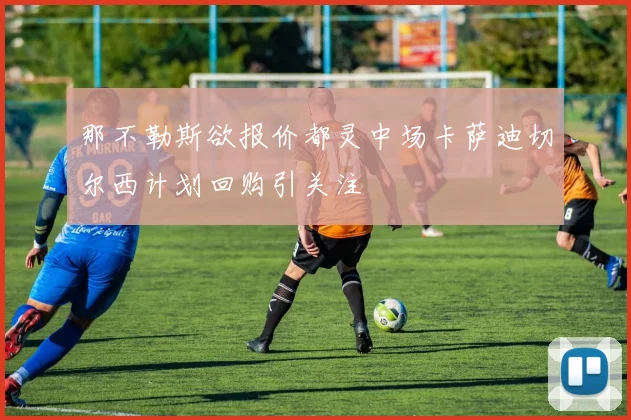 那不勒斯欲报价都灵中场卡萨迪切尔西计划回购引关注