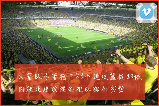 火箭队尽管抢下23个进攻篮板却依旧败北进攻混乱难以弥补劣势
