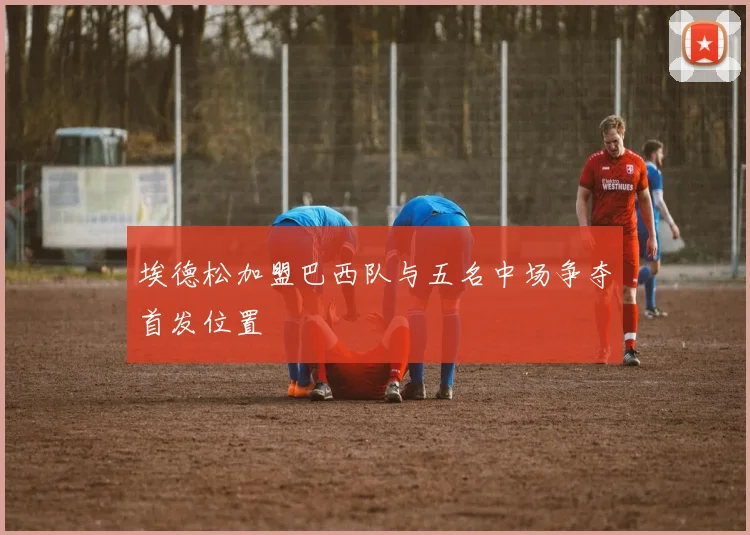 埃德松加盟巴西队与五名中场争夺首发位置