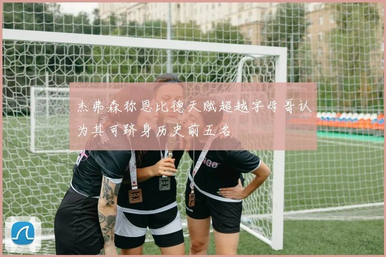 杰弗森称恩比德天赋超越字母哥认为其可跻身历史前五名