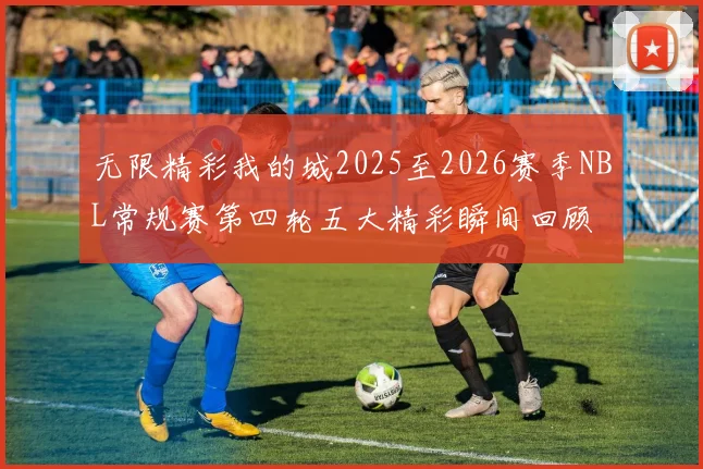 无限精彩我的城2025至2026赛季NBL常规赛第四轮五大精彩瞬间回顾
