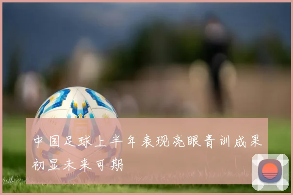 中国足球上半年表现亮眼青训成果初显未来可期