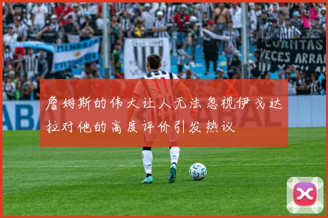 詹姆斯的伟大让人无法忽视伊戈达拉对他的高度评价引发热议