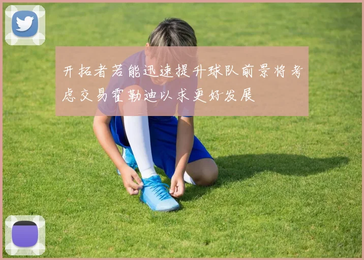 开拓者若能迅速提升球队前景将考虑交易霍勒迪以求更好发展