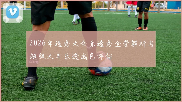 2026年选秀大会乐透秀全景解析与超级大年乐透成色评估